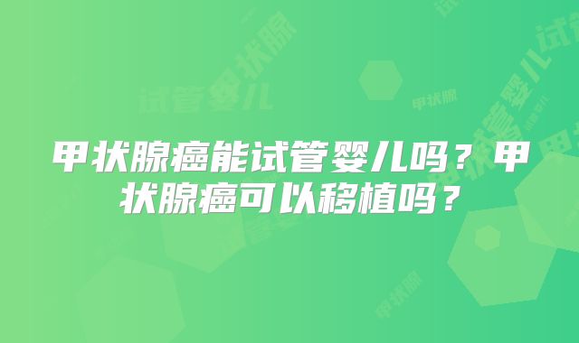 甲状腺癌能试管婴儿吗?甲状腺癌可以移植吗?
