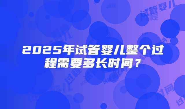 2025年试管婴儿整个过程需要多长时间？