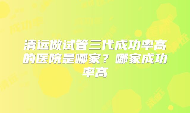 清远做试管三代成功率高的医院是哪家？哪家成功率高