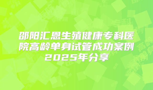 邵阳汇恩生殖健康专科医院高龄单身试管成功案例2025年分享