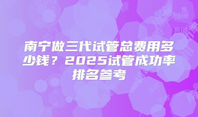 南宁做三代试管总费用多少钱？2025试管成功率排名参考