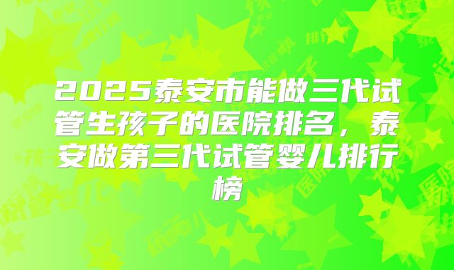 2025泰安市能做三代试管生孩子的医院排名，泰安做第三代试管婴儿排行榜