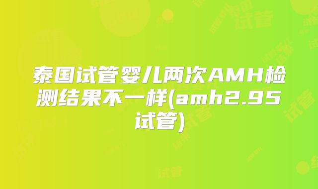 泰国试管婴儿两次AMH检测结果不一样(amh2.95试管)