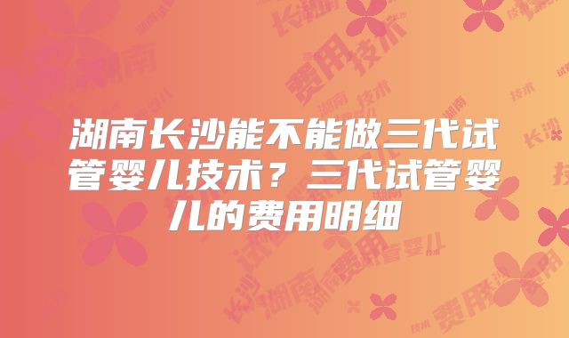 湖南长沙能不能做三代试管婴儿技术？三代试管婴儿的费用明细