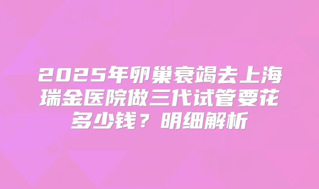 2025年卵巢衰竭去上海瑞金医院做三代试管要花多少钱？明细解析
