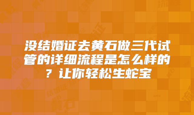 没结婚证去黄石做三代试管的详细流程是怎么样的？让你轻松生蛇宝