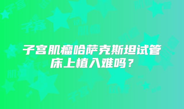 子宫肌瘤哈萨克斯坦试管床上植入难吗？