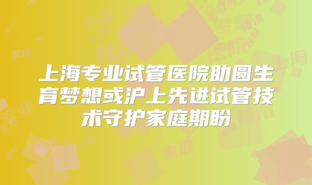 上海专业试管医院助圆生育梦想或沪上先进试管技术守护家庭期盼
