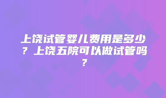 上饶试管婴儿费用是多少?上饶五院可以做试管吗?