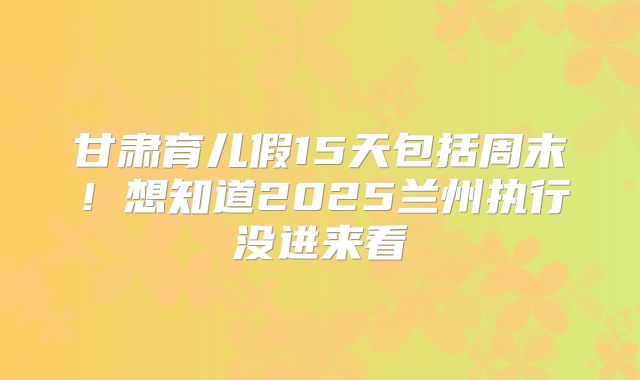 甘肃育儿假15天包括周末！想知道2025兰州执行没进来看