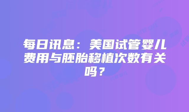每日讯息：美国试管婴儿费用与胚胎移植次数有关吗？