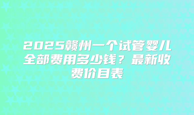 2025赣州一个试管婴儿全部费用多少钱？最新收费价目表