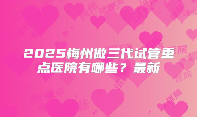 2025梅州做三代试管重点医院有哪些？最新