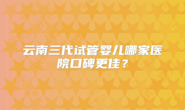 云南三代试管婴儿哪家医院口碑更佳？