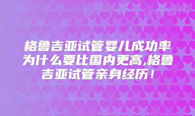 格鲁吉亚试管婴儿成功率为什么要比国内更高,格鲁吉亚试管亲身经历！