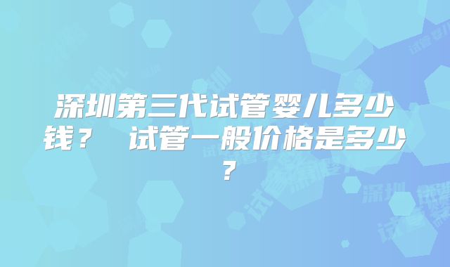 深圳第三代试管婴儿多少钱？ 试管一般价格是多少？