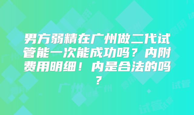 男方弱精在广州做二代试管能一次能成功吗？内附费用明细！内是合法的吗？