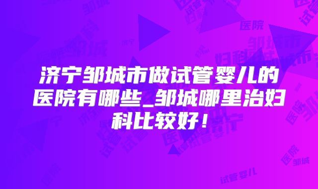 济宁邹城市做试管婴儿的医院有哪些_邹城哪里治妇科比较好！