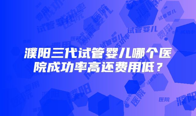 濮阳三代试管婴儿哪个医院成功率高还费用低？