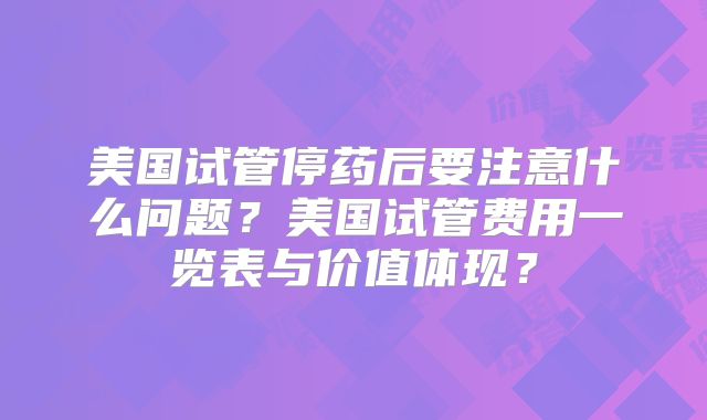 美国试管停药后要注意什么问题？美国试管费用一览表与价值体现？