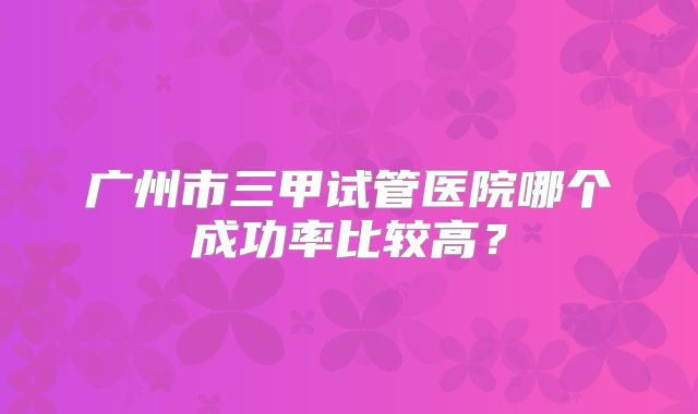广州市三甲试管医院哪个成功率比较高?