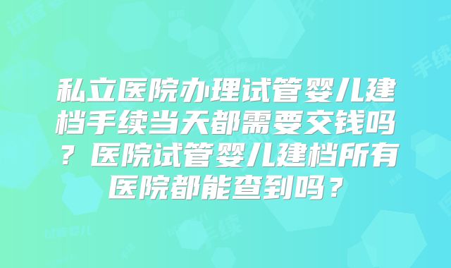 私立医院办理试管婴儿建档手续当天都需要交钱吗？医院试管婴儿建档所有医院都能查到吗？