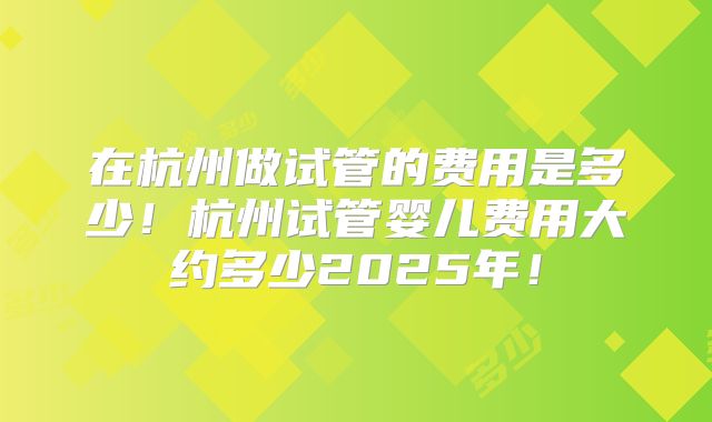 在杭州做试管的费用是多少！杭州试管婴儿费用大约多少2025年！
