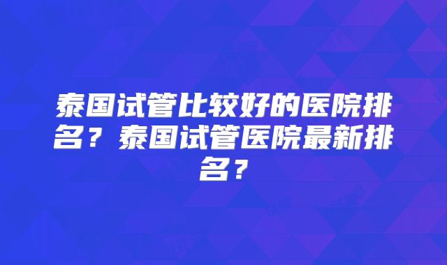 泰国试管比较好的医院排名?泰国试管医院最新排名?