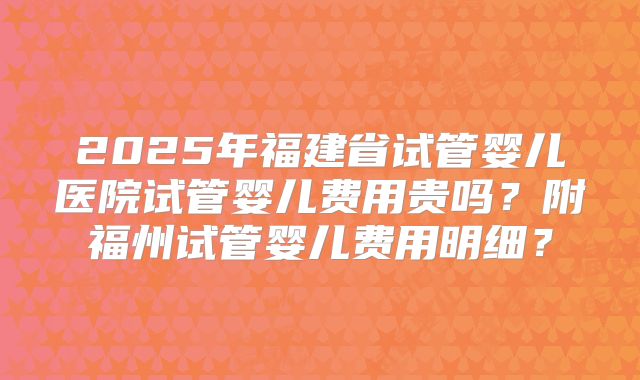 2025年福建省试管婴儿医院试管婴儿费用贵吗？附福州试管婴儿费用明细？