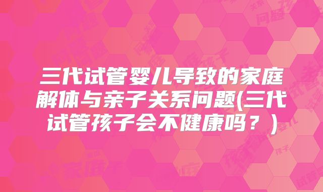 三代试管婴儿导致的家庭解体与亲子关系问题(三代试管孩子会不健康吗？)
