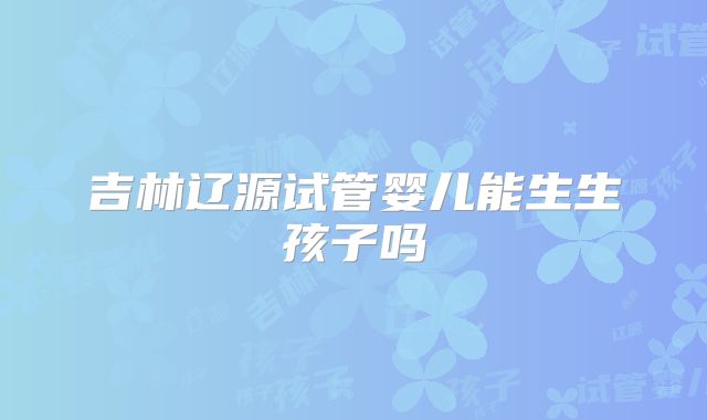 吉林辽源试管婴儿能生生孩子吗