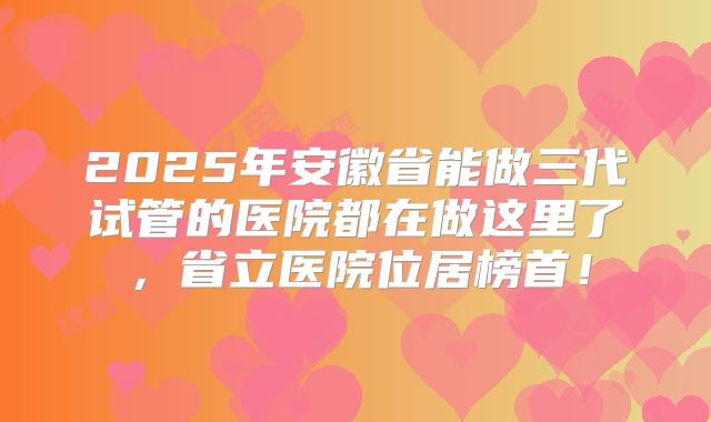 2025年安徽省能做三代试管的医院都在做这里了，省立医院位居榜首！
