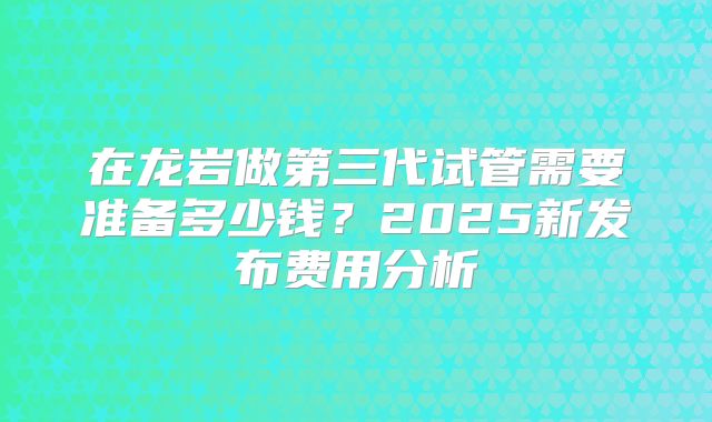 在龙岩做第三代试管需要准备多少钱?2025新发布费用分析