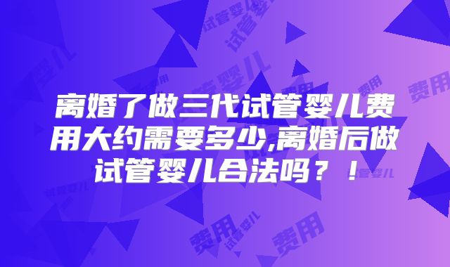 离婚了做三代试管婴儿费用大约需要多少,离婚后做试管婴儿合法吗?!