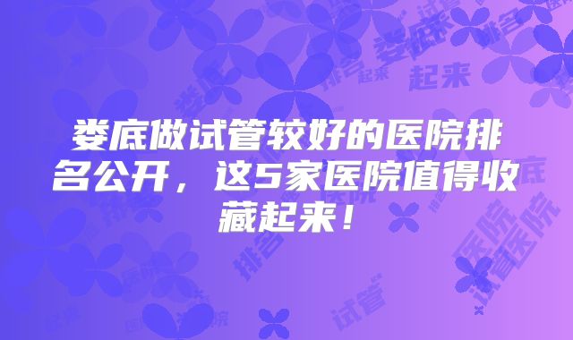娄底做试管较好的医院排名公开，这5家医院值得收藏起来！