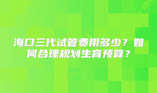 海口三代试管费用多少？如何合理规划生育预算？