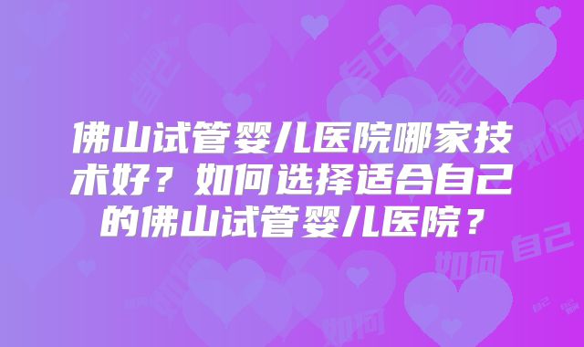 佛山试管婴儿医院哪家技术好？如何选择适合自己的佛山试管婴儿医院？