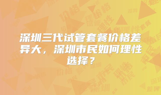 深圳三代试管套餐价格差异大,深圳市民如何理性选择?