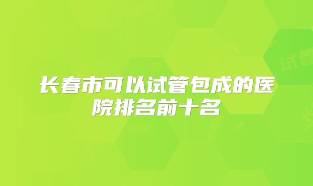 长春市可以试管包成的医院排名前十名