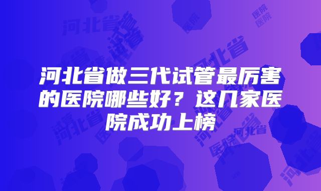 河北省做三代试管最厉害的医院哪些好？这几家医院成功上榜