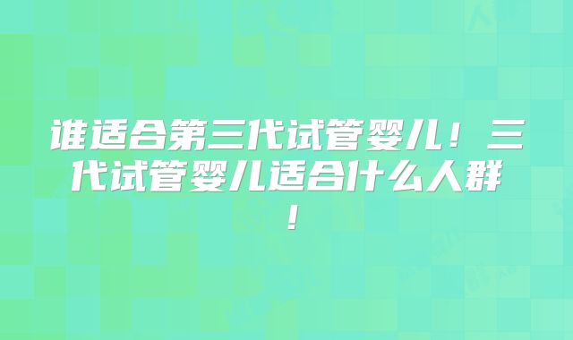 谁适合第三代试管婴儿！三代试管婴儿适合什么人群！