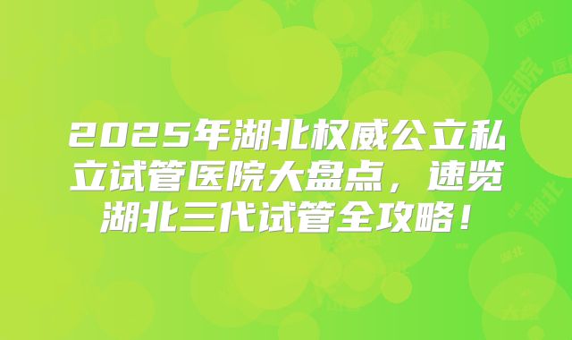 2025年湖北权威公立私立试管医院大盘点，速览湖北三代试管全攻略！