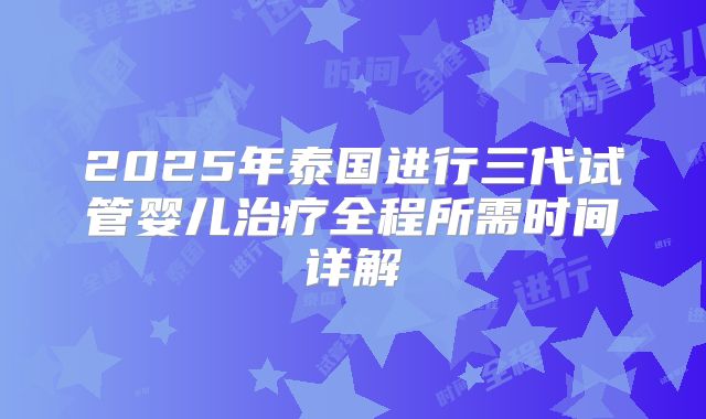 2025年泰国进行三代试管婴儿治疗全程所需时间详解