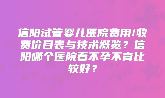 信阳试管婴儿医院费用/收费价目表与技术概览？信阳哪个医院看不孕不育比较好？