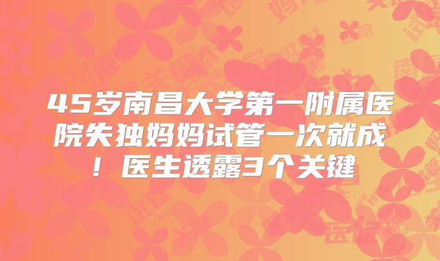 45岁南昌大学第一附属医院失独妈妈试管一次就成!医生透露3个关键