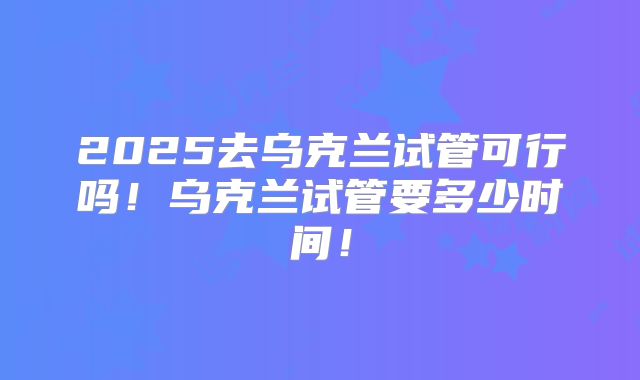 2025去乌克兰试管可行吗！乌克兰试管要多少时间！