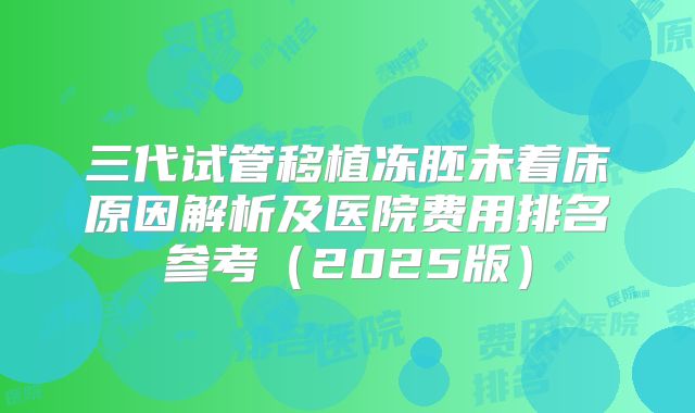 三代试管移植冻胚未着床原因解析及医院费用排名参考(2025版)