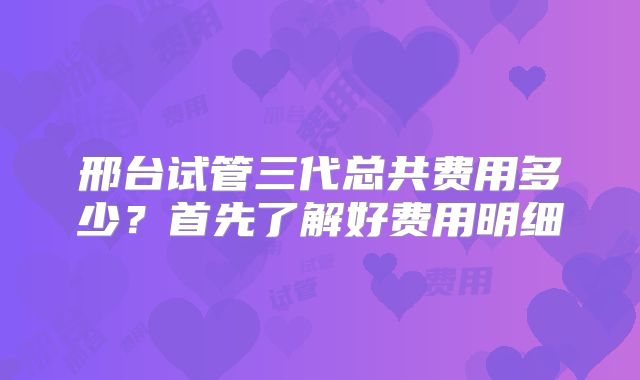 邢台试管三代总共费用多少？首先了解好费用明细