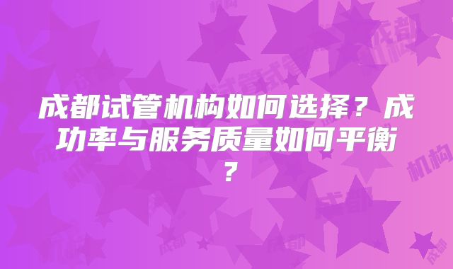 成都试管机构如何选择？成功率与服务质量如何平衡？