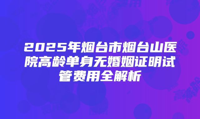 2025年烟台市烟台山医院高龄单身无婚姻证明试管费用全解析